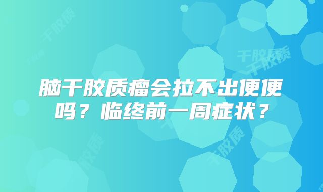 脑干胶质瘤会拉不出便便吗？临终前一周症状？