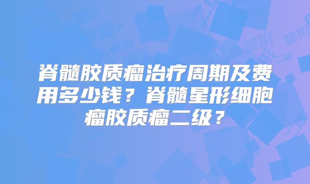 脊髓胶质瘤治疗周期及费用多少钱？脊髓星形细胞瘤胶质瘤二级？