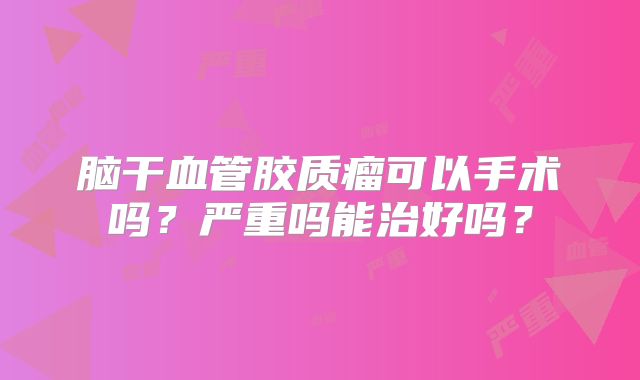 脑干血管胶质瘤可以手术吗？严重吗能治好吗？
