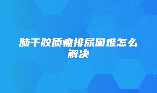 脑干胶质瘤排尿困难怎么解决