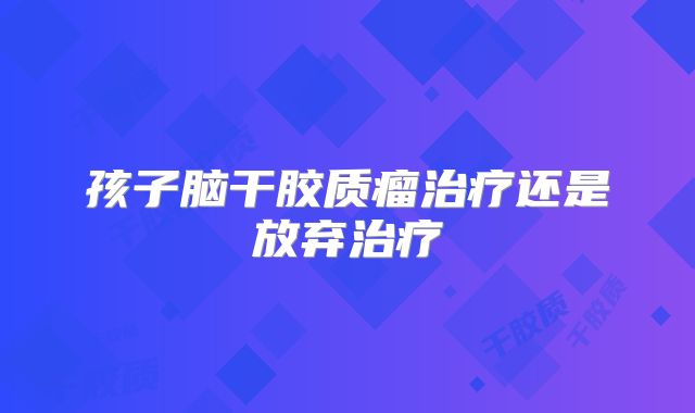 孩子脑干胶质瘤治疗还是放弃治疗