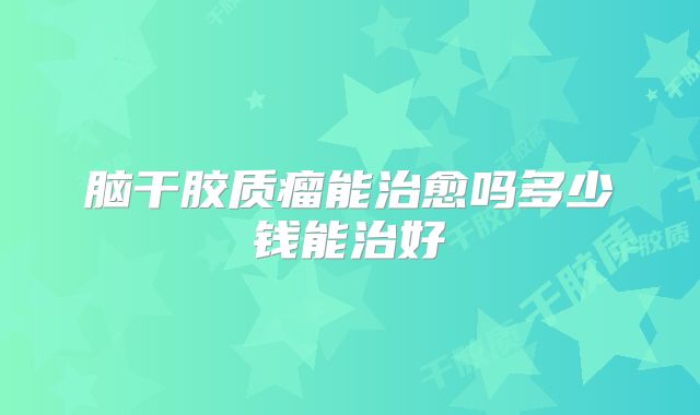 脑干胶质瘤能治愈吗多少钱能治好