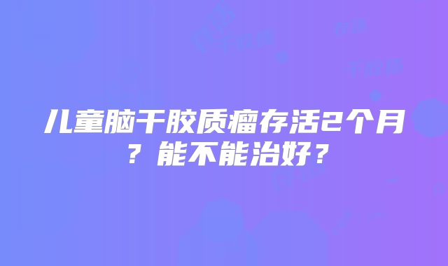 儿童脑干胶质瘤存活2个月？能不能治好？