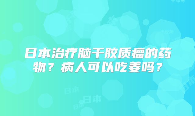 日本治疗脑干胶质瘤的药物？病人可以吃姜吗？