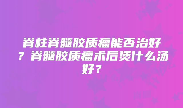 脊柱脊髓胶质瘤能否治好？脊髓胶质瘤术后煲什么汤好？