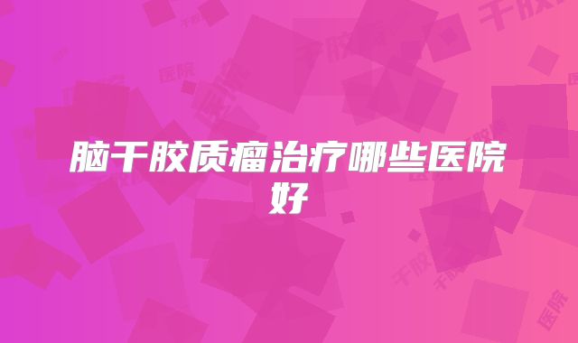 脑干胶质瘤治疗哪些医院好