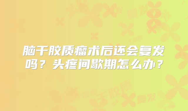 脑干胶质瘤术后还会复发吗？头疼间歇期怎么办？