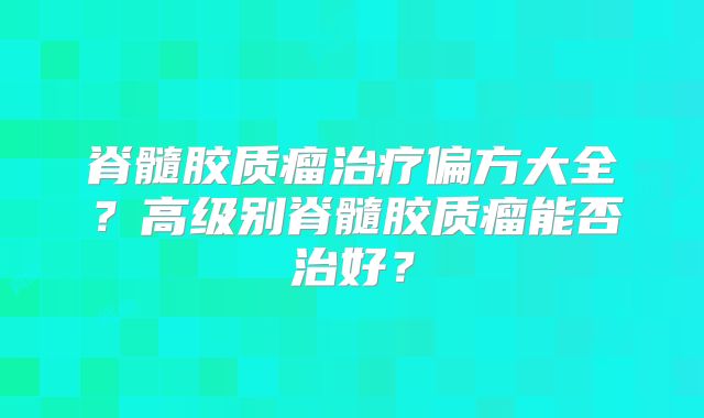 脊髓胶质瘤治疗偏方大全？高级别脊髓胶质瘤能否治好？