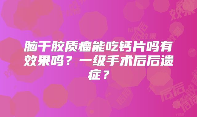 脑干胶质瘤能吃钙片吗有效果吗？一级手术后后遗症？