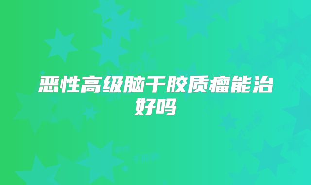 恶性高级脑干胶质瘤能治好吗