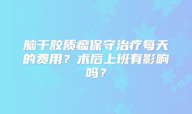 脑干胶质瘤保守治疗每天的费用？术后上班有影响吗？