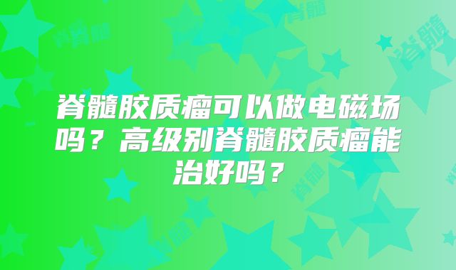 脊髓胶质瘤可以做电磁场吗？高级别脊髓胶质瘤能治好吗？