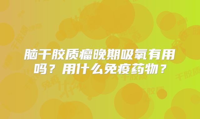 脑干胶质瘤晚期吸氧有用吗？用什么免疫药物？