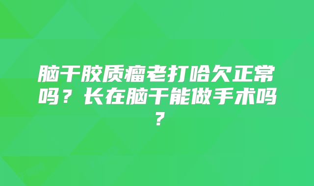 脑干胶质瘤老打哈欠正常吗？长在脑干能做手术吗？