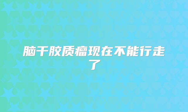 脑干胶质瘤现在不能行走了