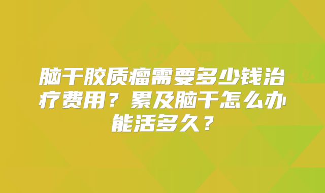 脑干胶质瘤需要多少钱治疗费用？累及脑干怎么办能活多久？