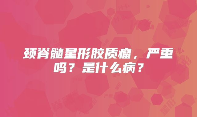 颈脊髓星形胶质瘤，严重吗？是什么病？