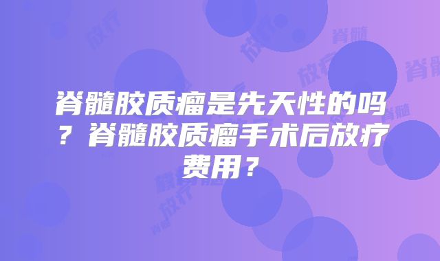 脊髓胶质瘤是先天性的吗？脊髓胶质瘤手术后放疗费用？