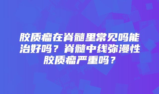 胶质瘤在脊髓里常见吗能治好吗？脊髓中线弥漫性胶质瘤严重吗？