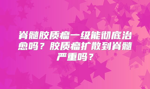 脊髓胶质瘤一级能彻底治愈吗？胶质瘤扩散到脊髓严重吗？