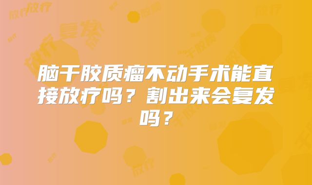 脑干胶质瘤不动手术能直接放疗吗？割出来会复发吗？