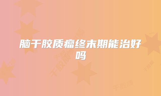 脑干胶质瘤终末期能治好吗