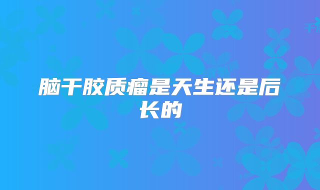 脑干胶质瘤是天生还是后长的
