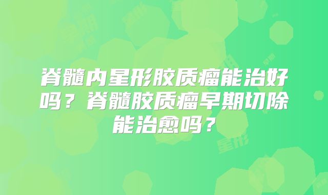 脊髓内星形胶质瘤能治好吗？脊髓胶质瘤早期切除能治愈吗？