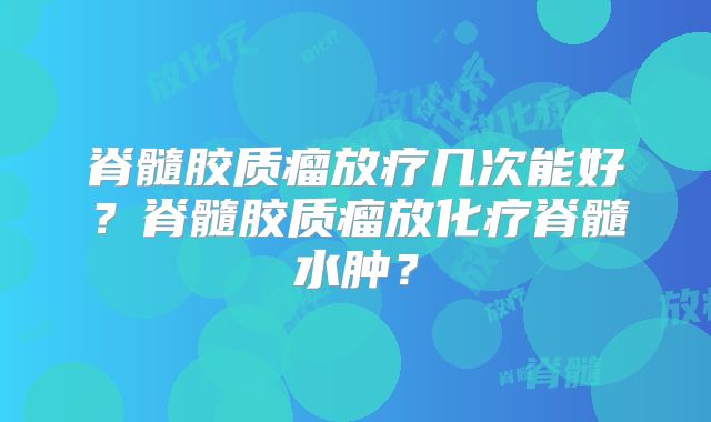 脊髓胶质瘤放疗几次能好？脊髓胶质瘤放化疗脊髓水肿？