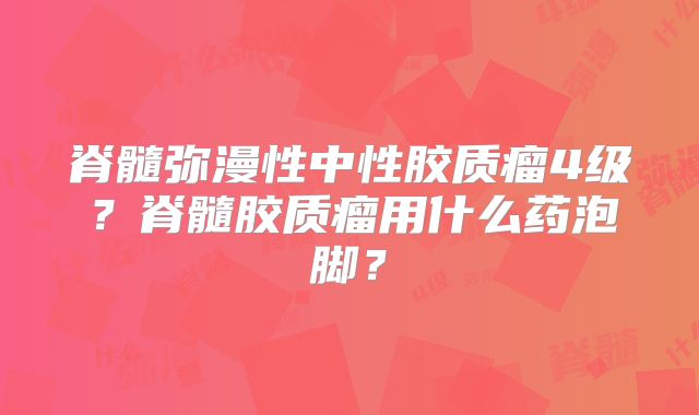 脊髓弥漫性中性胶质瘤4级？脊髓胶质瘤用什么药泡脚？