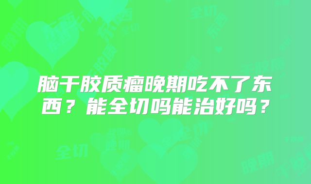 脑干胶质瘤晚期吃不了东西？能全切吗能治好吗？