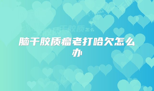脑干胶质瘤老打哈欠怎么办