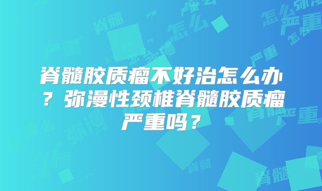 脊髓胶质瘤不好治怎么办？弥漫性颈椎脊髓胶质瘤严重吗？
