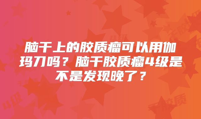 脑干上的胶质瘤可以用伽玛刀吗？脑干胶质瘤4级是不是发现晚了？