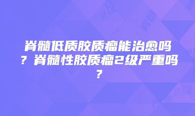 脊髓低质胶质瘤能治愈吗？脊髓性胶质瘤2级严重吗？