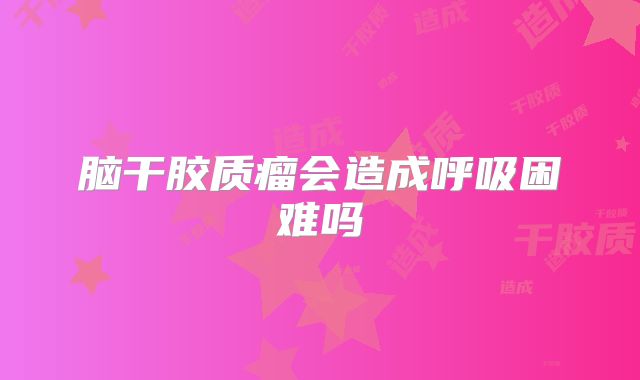 脑干胶质瘤会造成呼吸困难吗