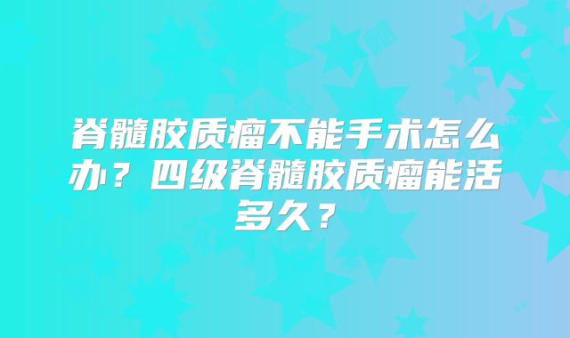 脊髓胶质瘤不能手术怎么办？四级脊髓胶质瘤能活多久？