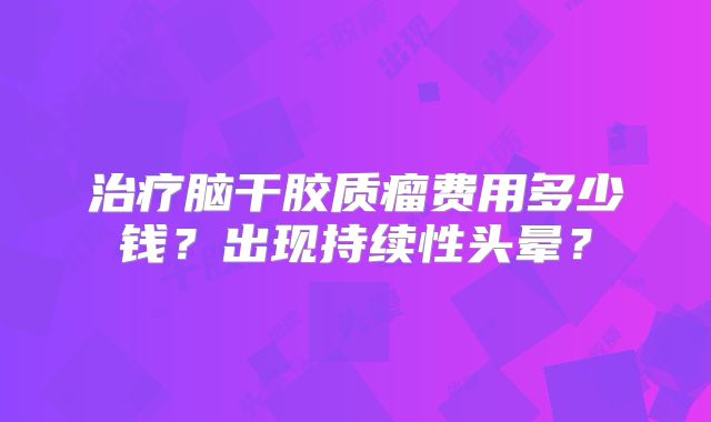 治疗脑干胶质瘤费用多少钱？出现持续性头晕？
