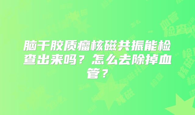 脑干胶质瘤核磁共振能检查出来吗？怎么去除掉血管？