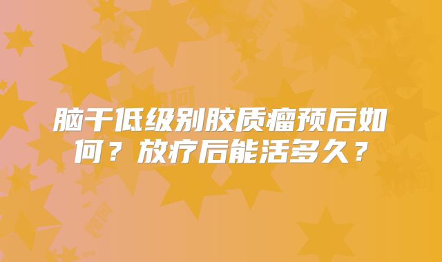 脑干低级别胶质瘤预后如何？放疗后能活多久？