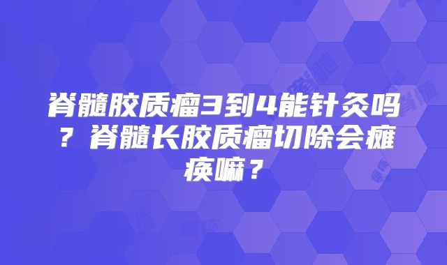 脊髓胶质瘤3到4能针灸吗？脊髓长胶质瘤切除会瘫痪嘛？