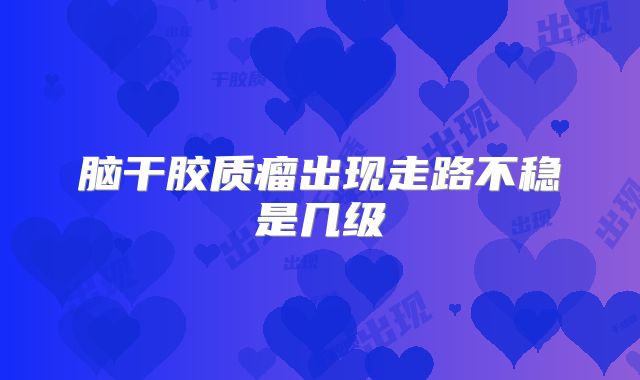 脑干胶质瘤出现走路不稳是几级