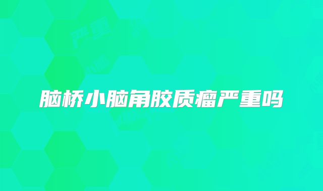 脑桥小脑角胶质瘤严重吗