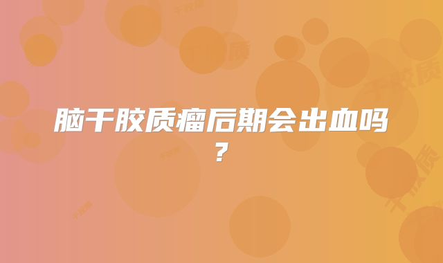 脑干胶质瘤后期会出血吗?