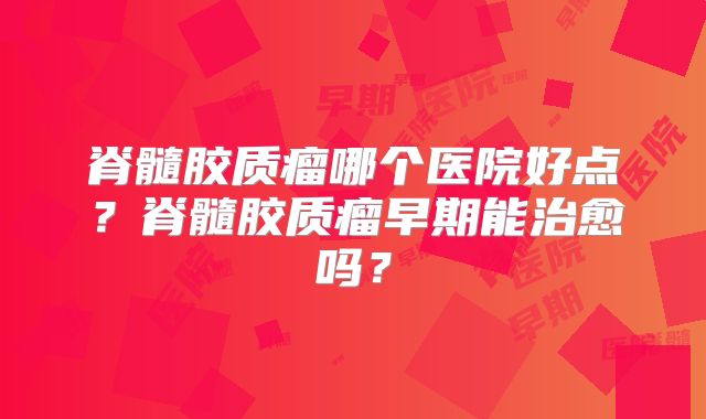 脊髓胶质瘤哪个医院好点？脊髓胶质瘤早期能治愈吗？