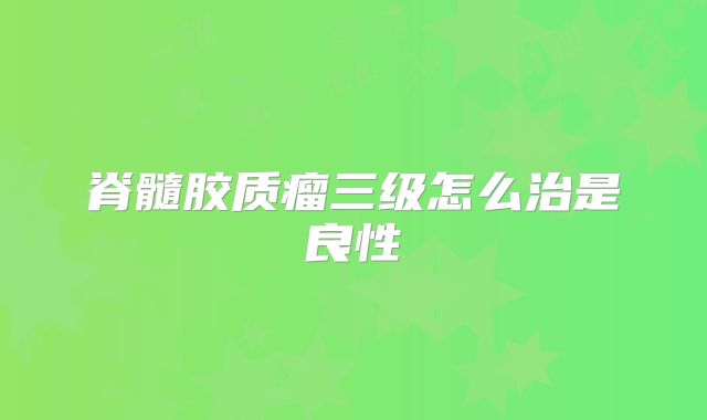 脊髓胶质瘤三级怎么治是良性