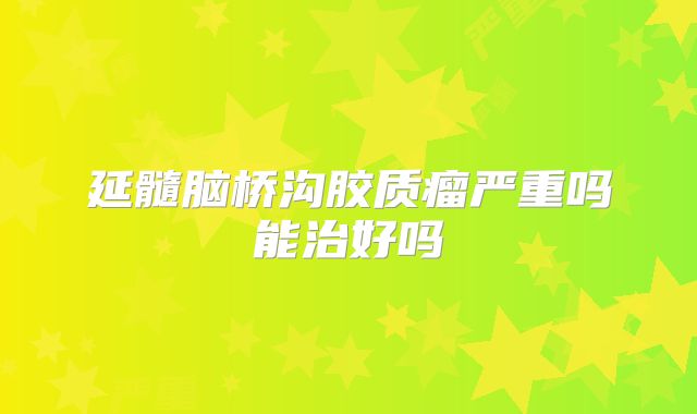 延髓脑桥沟胶质瘤严重吗能治好吗