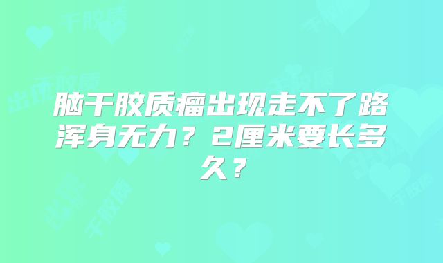 脑干胶质瘤出现走不了路浑身无力？2厘米要长多久？