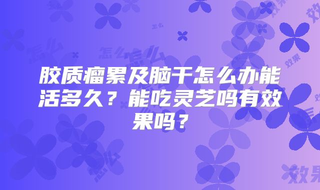 胶质瘤累及脑干怎么办能活多久？能吃灵芝吗有效果吗？