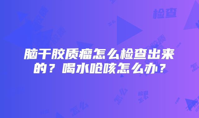 脑干胶质瘤怎么检查出来的？喝水呛咳怎么办？